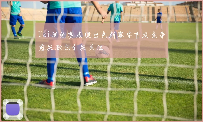 Uzi训练赛表现出色新赛季首发竞争愈发激烈引发关注